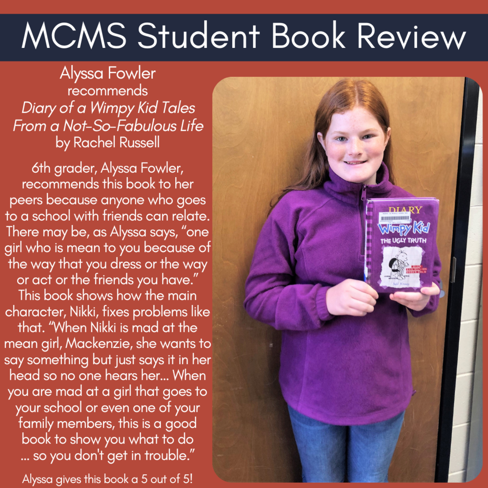 Alyssa Fowler recommends Diary of a Wimpy Kid Tales From a Not-So-Fabulous Life by Rachel Russell  6th grader, Alyssa Fowler, recommends this book to her peers because anyone who goes to a school with friends can relate. There may be, as Alyssa says, “one girl who is mean to you because of the way that you dress or the way or act or the friends you have.” This book shows how the main character, Nikki, fixes problems like that. “When Nikki is mad at the mean girl, Mackenzie, she wants to say something but just says it in her head so no one hears her… When you are mad at a girl that goes to your school or even one of your family members, this is a good book to show you what to do … so you don't get in trouble.”   Alyssa gives this book a 5 out of 5!
