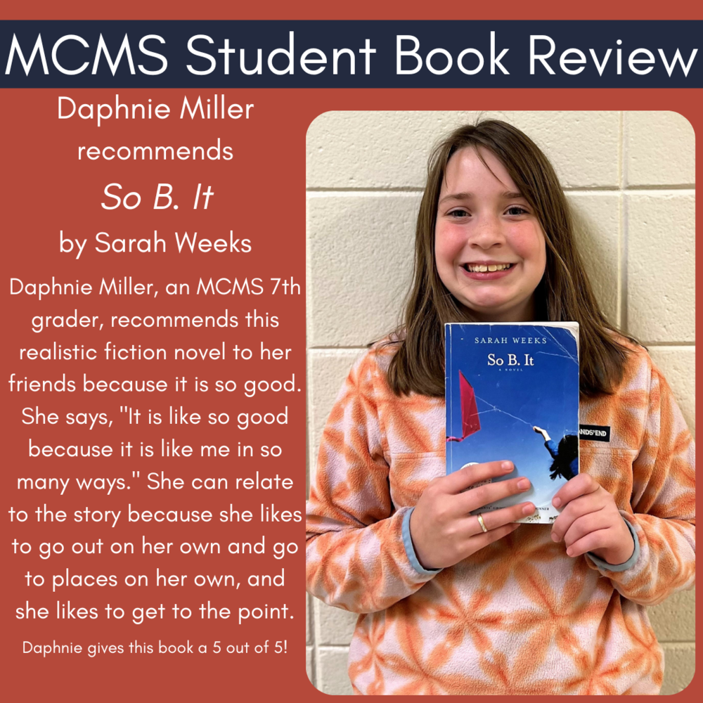 Daphnie Miller recommends So B. It by Sarah Weeks  Daphnie Miller, an MCMS 7th grader, recommends this realistic fiction novel to her friends because it is so good. She says, "It is like so good because it is like me in so many ways." She can relate to the story because she likes to go out on her own and go to places on her own, and she likes to get to the point.  Daphnie gives this book a 5 out of 5!