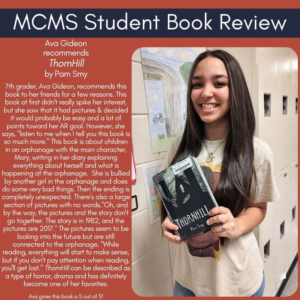 Ava Gideon recommends ThornHill by Pam Smy   7th grader, Ava Gideon, recommends this book to her friends for a few reasons. This book at first didn't really spike her interest, but she saw that it had pictures & decided it would probably be easy and a lot of points toward her AR goal. However, she says, "listen to me when I tell you this book is so much more." This book is about children in an orphanage with the main character, Mary, writing in her diary explaining everything about herself and what is happening at the orphanage.  She is bullied by another girl in the orphanage and does do some very bad things. Then the ending is completely unexpected. There's also a large section of pictures with no words."Oh, and by the way, the pictures and the story don't go together. The story is in 1982, and the pictures are 2017." The pictures seem to be looking into the future but are still connected to the orphanage. "While reading, everything will start to make sense, but if you don't pay attention when reading, you'll get lost." ThornHill can be described as a type of horror, drama and has definitely become one of her favorites.    Ava gives this book a 5 out of 5!