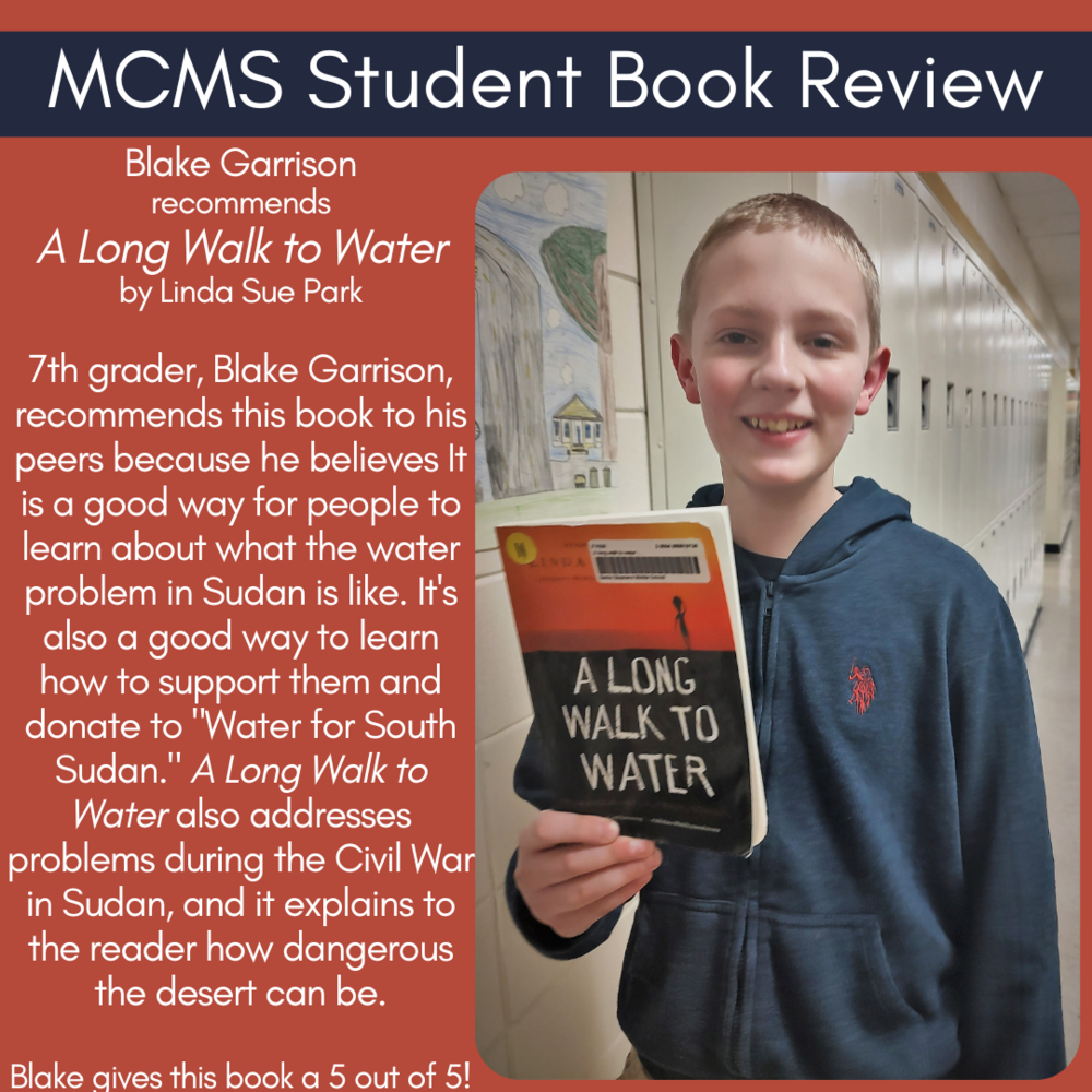 Blake Garrison recommends A Long Walk to Water by Linda Sue Park  7th grader, Blake Garrison, recommends this book to his peers because he believes It is a good way for people to learn about what the water problem in Sudan is like. It's also a good way to learn how to support them and donate to "Water for South Sudan." A Long Walk to Water also addresses problems during the Civil War in Sudan, and it explains to the reader how dangerous the desert can be.    Blake gives this book a 5 out of 5!