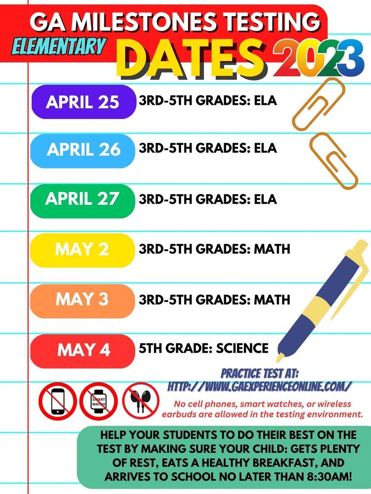 ​GA Milestones Testing Dates for Elementary Schools are as follows: April 25: 3rd-5th grades ELA April 26: 3rd-5th grades ELA​ April 27: 3rd-5th grades ELA​ May 2: 3rd-5th grades Math May 3: ​3rd-5th grades Math​ May 4: 5th grade Science ​Practice test at: http://www.gaexperienceonline.com/​​  ​No cell phones, smart watches, or wireless earbuds are allowed in the testing environment.​  HELP YOUR STUDENTs TO DO THEIR BEST ON THE TEST BY MAKING SURE YOUR CHILD: GETS PLENTY OF REST, EATS A HEALTHY BREAKFAST, AND ARRIVES TO SCHOOL NO LATER THAN 8:30am!