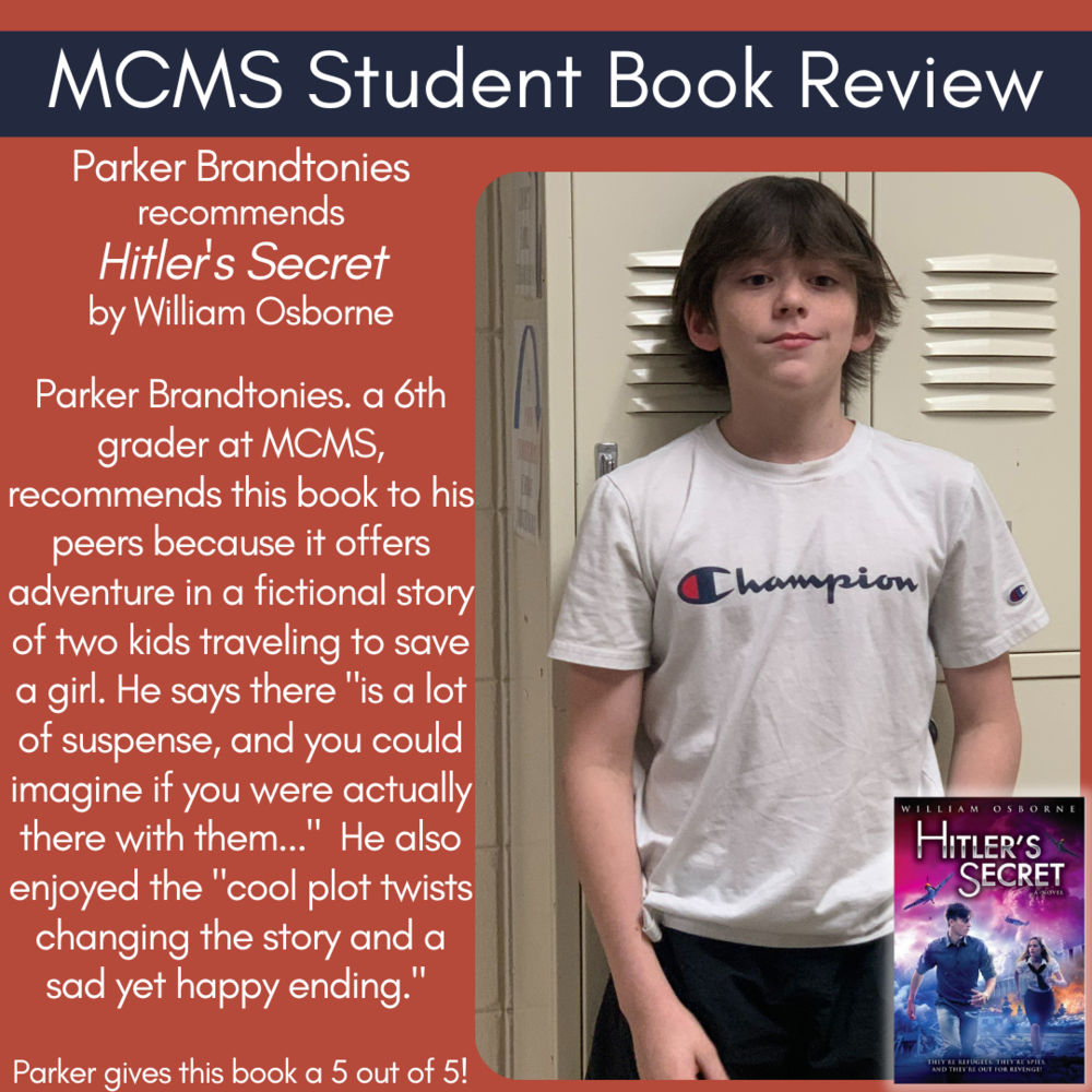 Parker Brandtonies recommends Hitler's Secret by William Osborne  Parker Brandtonies. a 6th grader at MCMS, recommends this book to his peers because it offers adventure in a fictional story of two kids traveling to save a girl. He says there "is a lot of suspense, and you could imagine if you were actually there with them..."  He also enjoyed the "cool plot twists changing the story and a sad yet happy ending."     Parker gives this book a 5 out of 5