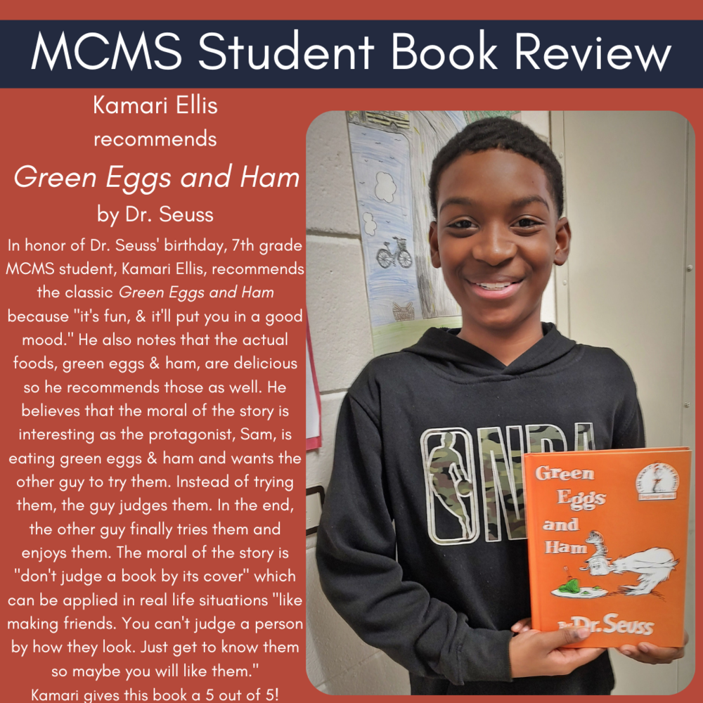 Kamari Ellis recommends Green Eggs and Ham by Dr. Seuss In honor of Dr. Seuss' birthday, 7th grade MCMS student, Kamari Ellis, recommends the classic Green Eggs and Ham because "it's fun, & it'll put you in a good mood." He also notes that the actual foods, green eggs & ham, are delicious so he recommends those as well. He believes that the moral of the story is interesting as the protagonist, Sam, is eating green eggs & ham and wants the other guy to try them. Instead of trying them, the guy judges them. In the end, the other guy finally tries them and enjoys them. The moral of the story is "don't judge a book by its cover" which can be applied in real life situations "like making friends. You can't judge a person by how they look. Just get to know them so maybe you will like them." Kamari gives this book a 5 out of 5!